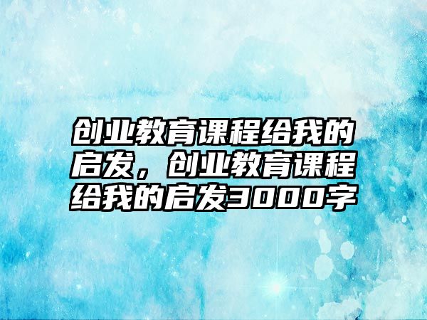 創(chuàng)業(yè)教育課程給我的啟發(fā)，創(chuàng)業(yè)教育課程給我的啟發(fā)3000字