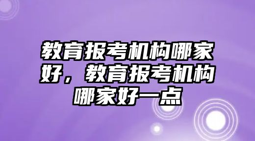 教育報考機構哪家好，教育報考機構哪家好一點