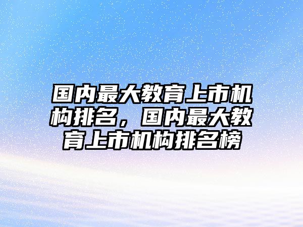 國內最大教育上市機構排名，國內最大教育上市機構排名榜