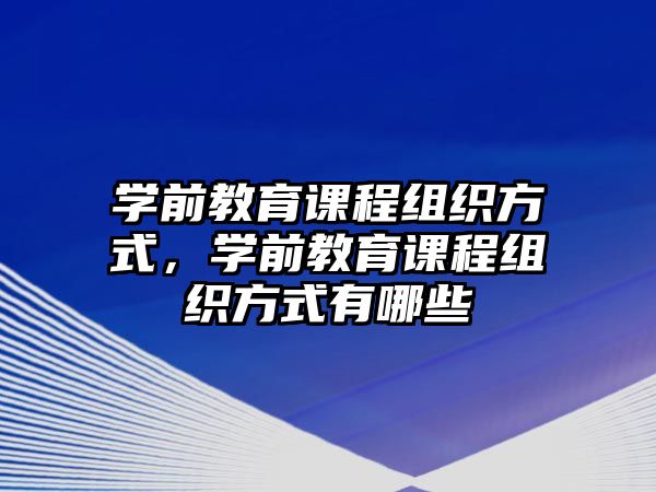 學前教育課程組織方式，學前教育課程組織方式有哪些