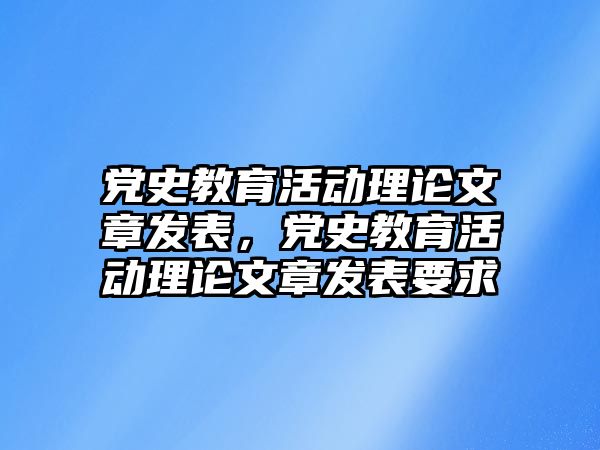 黨史教育活動理論文章發表，黨史教育活動理論文章發表要求