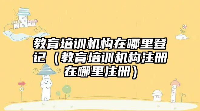 教育培訓機構在哪里登記（教育培訓機構注冊在哪里注冊）