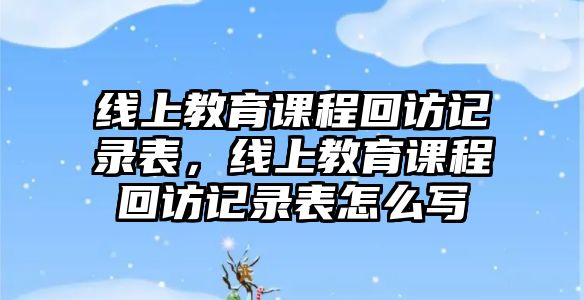 線上教育課程回訪記錄表，線上教育課程回訪記錄表怎么寫(xiě)