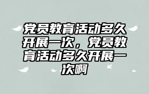 黨員教育活動多久開展一次，黨員教育活動多久開展一次啊