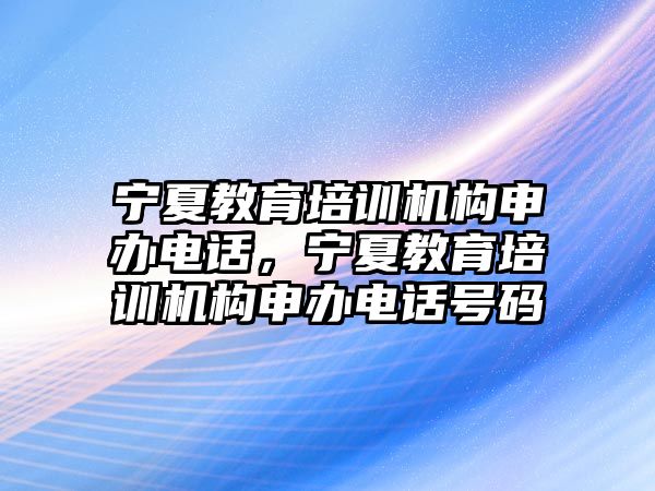 寧夏教育培訓機構申辦電話，寧夏教育培訓機構申辦電話號碼