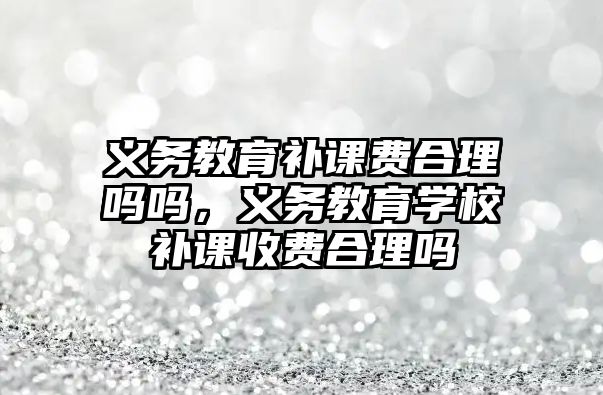 義務教育補課費合理嗎嗎，義務教育學校補課收費合理嗎