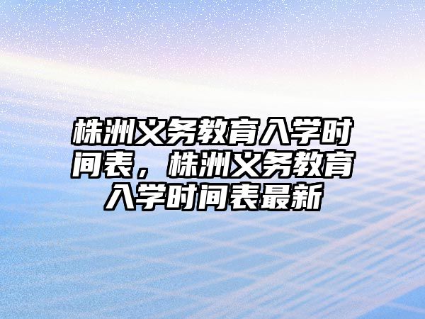 株洲義務教育入學時間表，株洲義務教育入學時間表最新