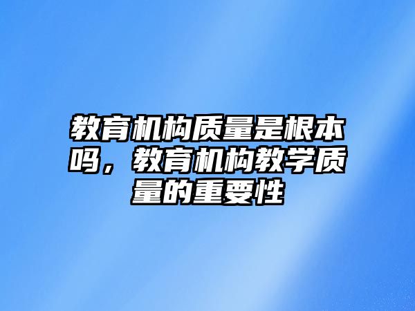 教育機構質(zhì)量是根本嗎，教育機構教學質(zhì)量的重要性