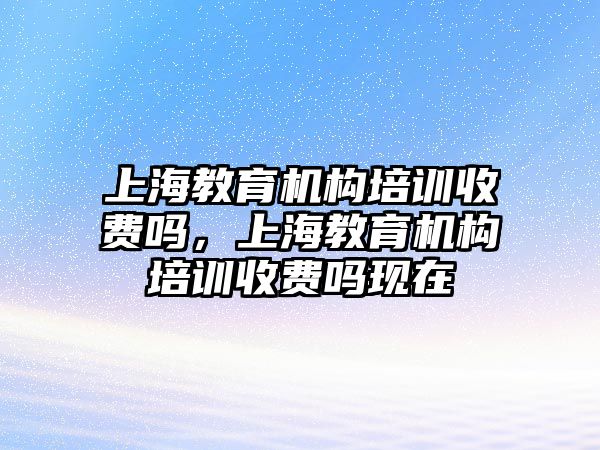 上海教育機構培訓收費嗎，上海教育機構培訓收費嗎現在