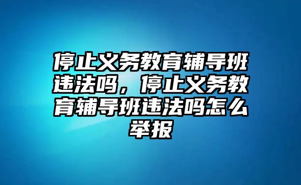 停止義務(wù)教育輔導(dǎo)班違法嗎，停止義務(wù)教育輔導(dǎo)班違法嗎怎么舉報