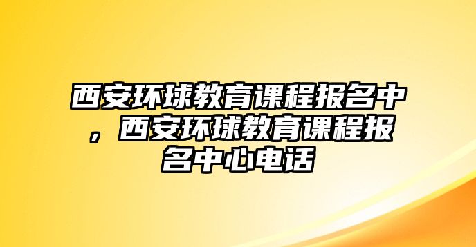 西安環(huán)球教育課程報名中，西安環(huán)球教育課程報名中心電話