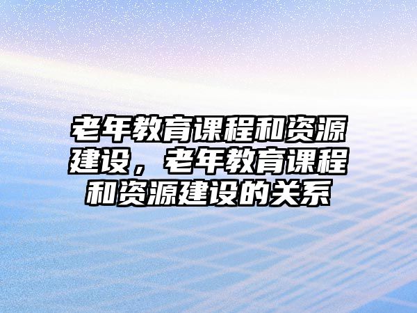 老年教育課程和資源建設，老年教育課程和資源建設的關系