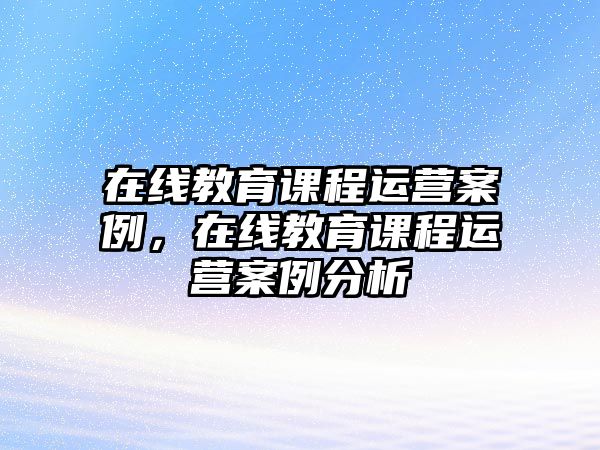 在線教育課程運營案例，在線教育課程運營案例分析