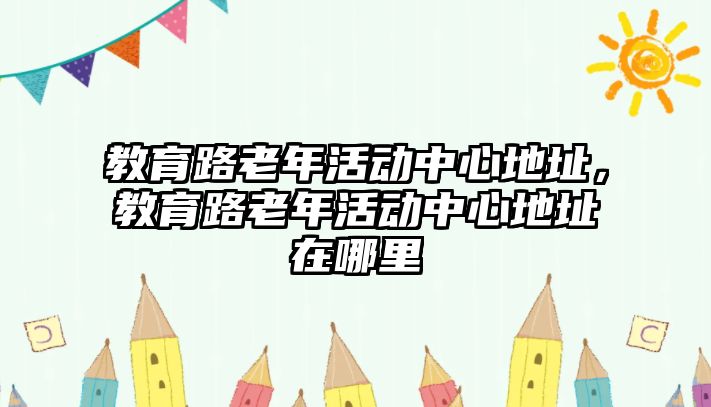 教育路老年活動(dòng)中心地址，教育路老年活動(dòng)中心地址在哪里