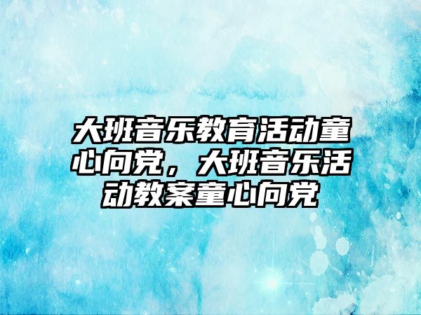 大班音樂教育活動童心向黨，大班音樂活動教案童心向黨