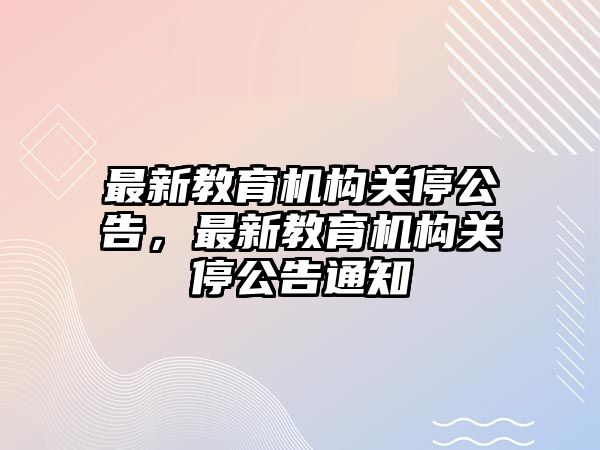 最新教育機(jī)構(gòu)關(guān)停公告，最新教育機(jī)構(gòu)關(guān)停公告通知