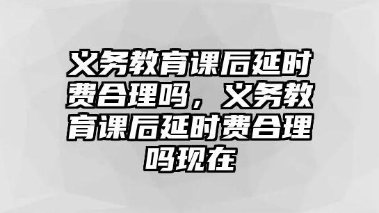 義務教育課后延時費合理嗎，義務教育課后延時費合理嗎現在