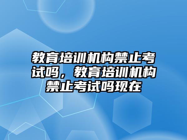 教育培訓機構禁止考試嗎，教育培訓機構禁止考試嗎現在