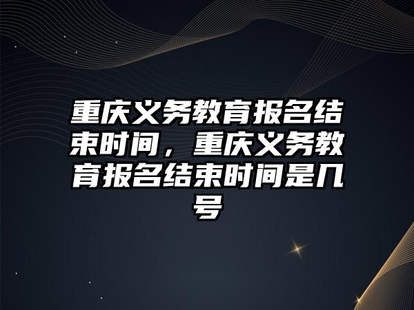 重慶義務教育報名結束時間，重慶義務教育報名結束時間是幾號