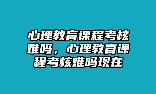 心理教育課程考核難嗎，心理教育課程考核難嗎現(xiàn)在