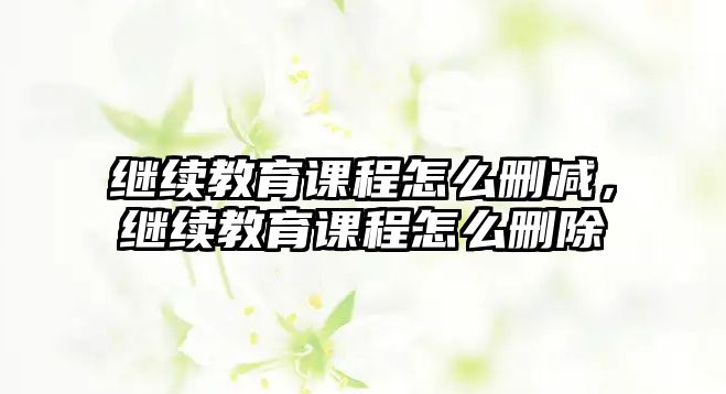 繼續教育課程怎么刪減，繼續教育課程怎么刪除