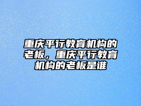 重慶平行教育機構的老板，重慶平行教育機構的老板是誰