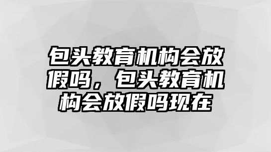 包頭教育機構會放假嗎，包頭教育機構會放假嗎現在