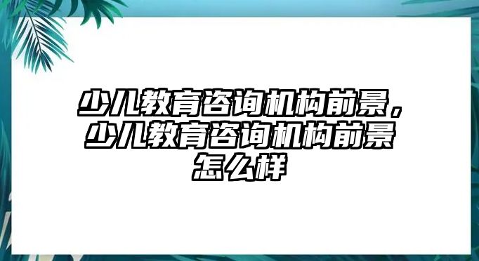 少兒教育咨詢機構前景，少兒教育咨詢機構前景怎么樣