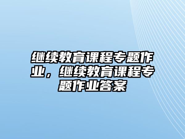 繼續(xù)教育課程專題作業(yè)，繼續(xù)教育課程專題作業(yè)答案