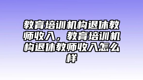 教育培訓機構退休教師收入，教育培訓機構退休教師收入怎么樣