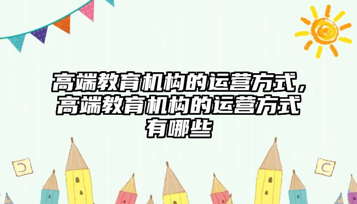 高端教育機(jī)構(gòu)的運(yùn)營(yíng)方式，高端教育機(jī)構(gòu)的運(yùn)營(yíng)方式有哪些