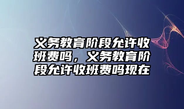 義務教育階段允許收班費嗎，義務教育階段允許收班費嗎現在