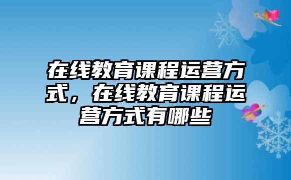 在線教育課程運營方式，在線教育課程運營方式有哪些