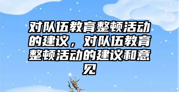 對隊伍教育整頓活動的建議，對隊伍教育整頓活動的建議和意見