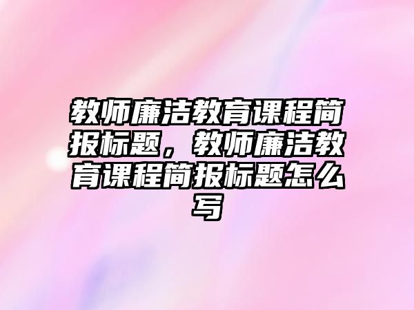 教師廉潔教育課程簡(jiǎn)報(bào)標(biāo)題，教師廉潔教育課程簡(jiǎn)報(bào)標(biāo)題怎么寫(xiě)