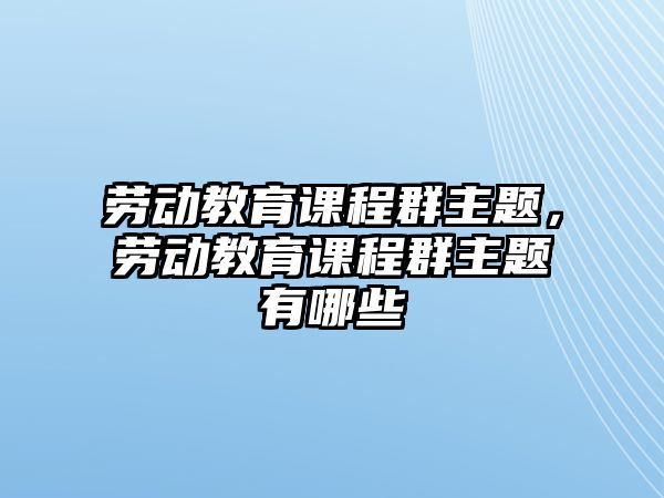 勞動教育課程群主題，勞動教育課程群主題有哪些