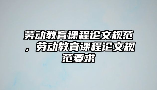 勞動(dòng)教育課程論文規(guī)范，勞動(dòng)教育課程論文規(guī)范要求