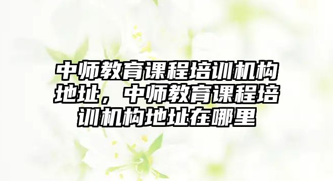 中師教育課程培訓(xùn)機(jī)構(gòu)地址，中師教育課程培訓(xùn)機(jī)構(gòu)地址在哪里