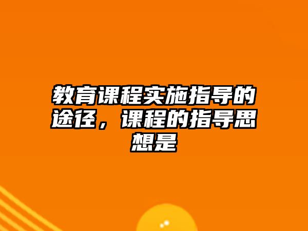 教育課程實施指導的途徑，課程的指導思想是