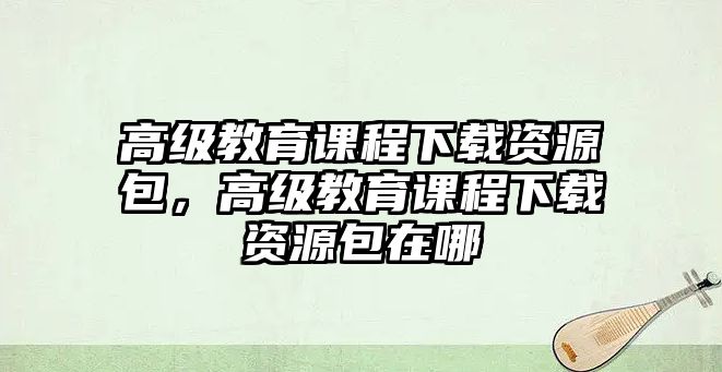 高級教育課程下載資源包，高級教育課程下載資源包在哪