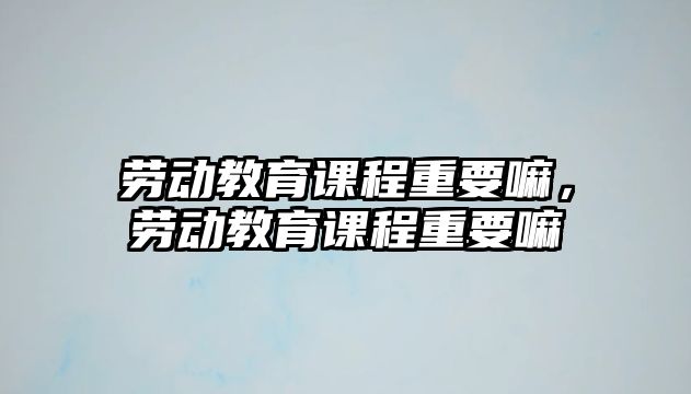 勞動教育課程重要嘛，勞動教育課程重要嘛