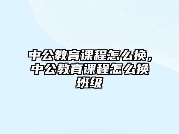 中公教育課程怎么換，中公教育課程怎么換班級(jí)