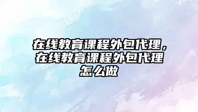 在線教育課程外包代理，在線教育課程外包代理怎么做