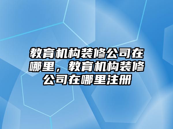 教育機構(gòu)裝修公司在哪里，教育機構(gòu)裝修公司在哪里注冊