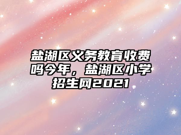 鹽湖區義務教育收費嗎今年，鹽湖區小學招生網2021