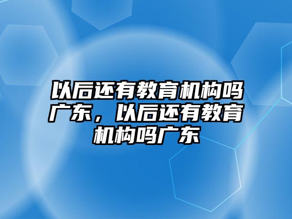 以后還有教育機構嗎廣東，以后還有教育機構嗎廣東