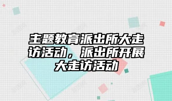 主題教育派出所大走訪活動，派出所開展大走訪活動