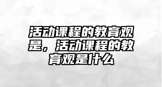 活動課程的教育觀是，活動課程的教育觀是什么