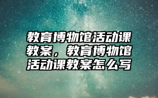 教育博物館活動課教案，教育博物館活動課教案怎么寫