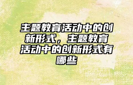 主題教育活動中的創新形式，主題教育活動中的創新形式有哪些